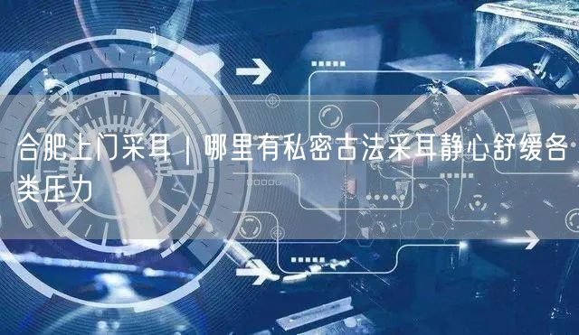 合肥上门采耳｜哪里有私密古法采耳静心舒缓各类压力