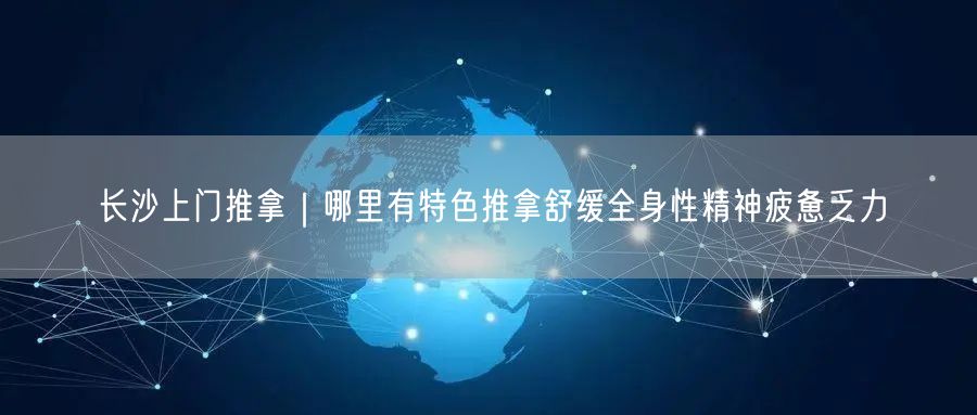 长沙上门推拿｜哪里有特色推拿舒缓全身性精神疲惫乏力