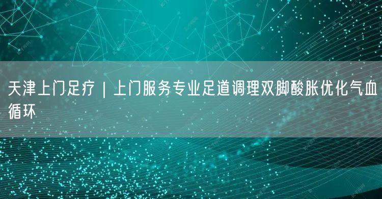 天津上门足疗｜上门服务专业足道调理双脚酸胀优化气血循环