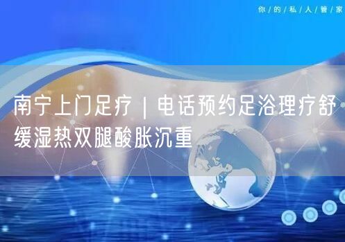 南宁上门足疗｜电话预约足浴理疗舒缓湿热双腿酸胀沉重