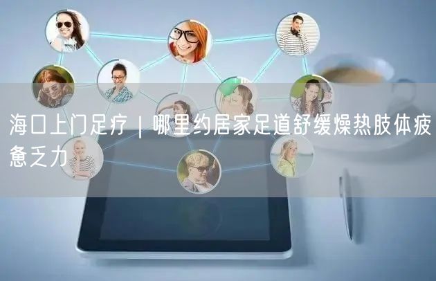 海口上门足疗｜哪里约居家足道舒缓燥热肢体疲惫乏力