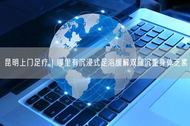 昆明上门足疗｜哪里有沉浸式足浴缓解双腿沉重身体乏累