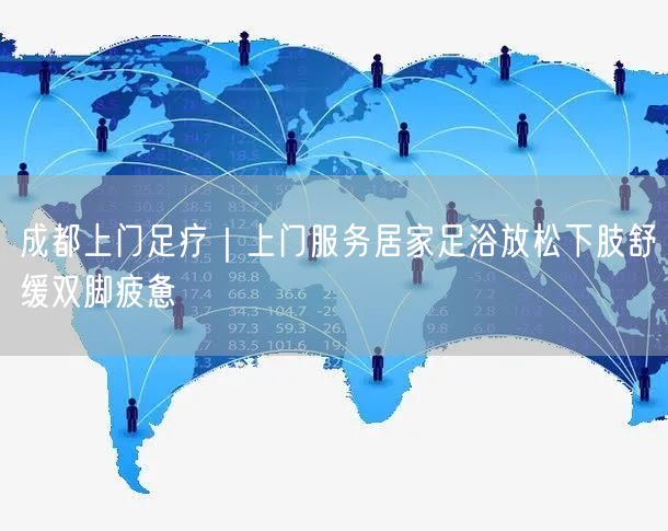 成都上门足疗｜上门服务居家足浴放松下肢舒缓双脚疲惫