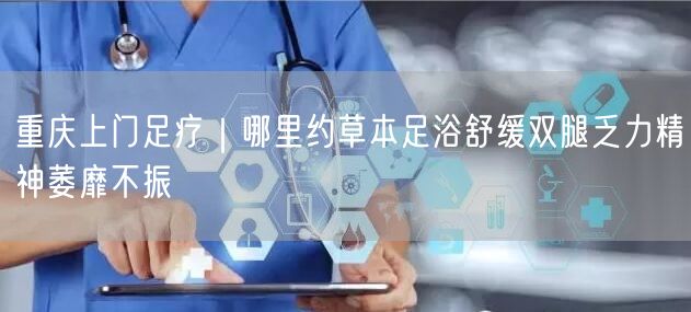 重庆上门足疗｜哪里约草本足浴舒缓双腿乏力精神萎靡不振